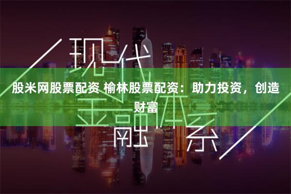 股米网股票配资 榆林股票配资：助力投资，创造财富