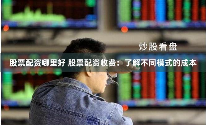 股票配资哪里好 股票配资收费：了解不同模式的成本