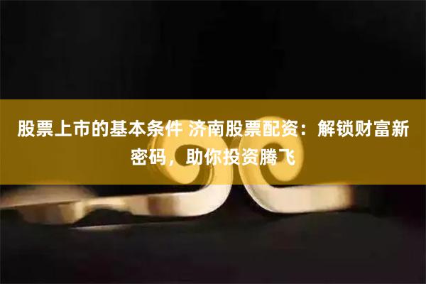 股票上市的基本条件 济南股票配资：解锁财富新密码，助你投资腾飞