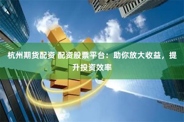 杭州期货配资 配资股票平台：助你放大收益，提升投资效率